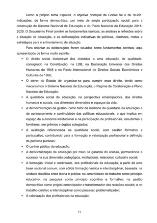 51
Como o próprio tema explicita, o objetivo principal da Conae foi o de reunir
indicações, de forma democrática, por meio de ampla participação social, para a
construção do Sistema Nacional de Educação e do Plano Nacional de Educação 2011-
2020. O Documento Final contém os fundamentos teóricos, as análises e reflexões sobre
a situação da educação, e as deliberações indicativas de políticas, diretrizes, metas e
estratégias para o enfrentamento da situação.
Para orientar as deliberações foram situados como fundamentos centrais, aqui
apresentados de forma muito sucinta:
 O direito social inalienável dos cidadãos a uma educação de qualidade,
consignado na Constituição, na LDB, na Declaração Universal dos Direitos
Humanos de 1948 e no Pacto Internacional de Direitos Sociais Econômicos e
Culturais de 1966;
 O dever do Estado de organizar-se para cumprir esse direito, tendo como
mecanismos o Sistema Nacional de Educação, o Regime de Colaboração e Plano
Nacional de Educação;
 A qualidade social da educação, na perspectiva emancipadora, dos direitos
humanos e sociais, nas diferentes dimensões e espaços da vida;
 A democratização da gestão, como fator de melhoria da qualidade da educação e
de aprimoramento e continuidade das políticas educacionais, o que implica em
espaço de autonomia institucional e na participação de profissionais, estudantes e
familiares, em grêmios e órgãos colegiados;
 A avaliação referenciada na qualidade social, com caráter formativo e
participativo, contribuindo para a formação e valorização profissional e definição
de políticas públicas;
 O caráter público da educação;
 A democratização da educação por meio da garantia do acesso, permanência e
sucesso na sua dimensão pedagógica, institucional, relacional, cultural e social;
 A formação, inicial e continuada, dos profissionais da educação, a partir de uma
base nacional comum, com sólida formação teórica e interdisciplinar, baseada: na
unidade dialética entre teoria e prática; na centralidade do trabalho como princípio
educativo; na pesquisa como princípio cognitivo e formativo; na gestão
democrática como projeto emancipador e transformador das relações sociais; e no
trabalho coletivo e interdisciplinar como processo problematizador;
 A valorização dos profissionais da educação;
 