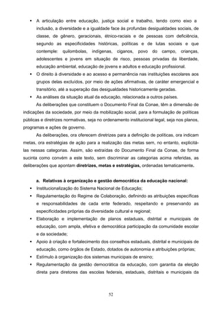 52
 A articulação entre educação, justiça social e trabalho, tendo como eixo a
inclusão, a diversidade e a igualdade face às profundas desigualdades sociais, de
classe, de gênero, geracionais, étnico-raciais e de pessoas com deficiência,
segundo as especificidades históricas, políticas e de lutas sociais e que
contemple: quilombolas, indígenas, ciganos, povo do campo, crianças,
adolescentes e jovens em situação de risco, pessoas privadas da liberdade,
educação ambiental, educação de jovens e adultos e educação profissional.
 O direito à diversidade e ao acesso e permanência nas instituições escolares aos
grupos delas excluídos, por meio de ações afirmativas, de caráter emergencial e
transitório, até a superação das desigualdades historicamente geradas.
 As análises da situação atual da educação, relacionada a outros países.
As deliberações que constituem o Documento Final da Conae, têm a dimensão de
indicações da sociedade, por meio da mobilização social, para a formulação de políticas
públicas e diretrizes normativas, seja no ordenamento institucional legal, seja nos planos,
programas e ações de governo.
As deliberações, ora oferecem diretrizes para a definição de políticas, ora indicam
metas, ora estratégias de ação para a realização das metas sem, no entanto, explicitá-
las nessas categorias. Assim, são extraídas do Documento Final da Conae, de forma
sucinta como convém a este texto, sem discriminar as categorias acima referidas, as
deliberações que apontam diretrizes, metas e estratégias, ordenadas tematicamente.
a. Relativas à organização e gestão democrática da educação nacional:
 Institucionalização do Sistema Nacional de Educação;
 Regulamentação do Regime de Colaboração, definindo as atribuições específicas
e responsabilidades de cada ente federado, respeitando e preservando as
especificidades próprias da diversidade cultural e regional;
 Elaboração e implementação de planos estaduais, distrital e municipais de
educação, com ampla, efetiva e democrática participação da comunidade escolar
e da sociedade;
 Apoio à criação e fortalecimento dos conselhos estaduais, distrital e municipais de
educação, como órgãos de Estado, dotados de autonomia e atribuições próprias;
 Estímulo à organização dos sistemas municipais de ensino;
 Regulamentação da gestão democrática da educação, com garantia da eleição
direta para diretores das escolas federais, estaduais, distritais e municipais da
 