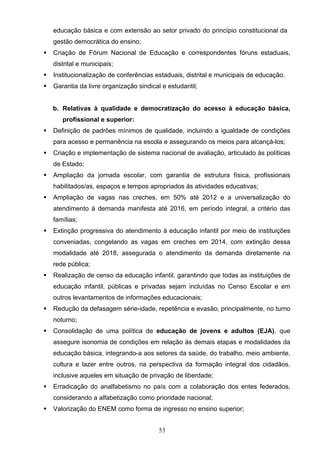 53
educação básica e com extensão ao setor privado do princípio constitucional da
gestão democrática do ensino;
 Criação de Fórum Nacional de Educação e correspondentes fóruns estaduais,
distrital e municipais;
 Institucionalização de conferências estaduais, distrital e municipais de educação.
 Garantia da livre organização sindical e estudantil;
b. Relativas à qualidade e democratização do acesso à educação básica,
profissional e superior:
 Definição de padrões mínimos de qualidade, incluindo a igualdade de condições
para acesso e permanência na escola e assegurando os meios para alcançá-los;
 Criação e implementação de sistema nacional de avaliação, articulado às políticas
de Estado;
 Ampliação da jornada escolar, com garantia de estrutura física, profissionais
habilitados/as, espaços e tempos apropriados às atividades educativas;
 Ampliação de vagas nas creches, em 50% até 2012 e a universalização do
atendimento à demanda manifesta até 2016, em período integral, a critério das
famílias;
 Extinção progressiva do atendimento à educação infantil por meio de instituições
conveniadas, congelando as vagas em creches em 2014, com extinção dessa
modalidade até 2018, assegurada o atendimento da demanda diretamente na
rede pública;
 Realização de censo da educação infantil, garantindo que todas as instituições de
educação infantil, públicas e privadas sejam incluídas no Censo Escolar e em
outros levantamentos de informações educacionais;
 Redução da defasagem série-idade, repetência e evasão, principalmente, no turno
noturno;
 Consolidação de uma política de educação de jovens e adultos (EJA), que
assegure isonomia de condições em relação às demais etapas e modalidades da
educação básica, integrando-a aos setores da saúde, do trabalho, meio ambiente,
cultura e lazer entre outros, na perspectiva da formação integral dos cidadãos,
inclusive aqueles em situação de privação de liberdade;
 Erradicação do analfabetismo no país com a colaboração dos entes federados,
considerando a alfabetização como prioridade nacional;
 Valorização do ENEM como forma de ingresso no ensino superior;
 