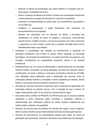 56
o Adequar os fatores de ponderação aos custos efetivos e condições reais de
cada etapa e modalidade de ensino;
o Retirar o sistema de balizas que limitam os fatores de ponderação substituindo
a atual perspectiva do gasto-aluno/a/ano por custo-aluno-qualidade;
o Aumentar a complementação da União para uma transferência equivalente a
1% do PIB/ ano;
o Fortalecer e regulamentar o papel fiscalizador dos conselhos de
acompanhamento e de avaliação;
o Garantir, em articulação com os tribunais de contas, a formação dos
conselheiros no âmbito de todos os estados e municípios, provendo-lhes
suporte técnico contábil e jurídico, a fim de que exerçam com maior autonomia
e segurança as suas funções, sendo que a primeira formação deve ocorrer
imediatamente após a sua eleição;
 Ampliação e consolidação das políticas de financiamento e expansão da
educação profissional, com ênfase no ensino médio integrado, na educação
tecnológica, na formação de professores e no desenvolvimento da pesquisa e da
inovação, considerando as necessidades produtivas, sociais e de inserção
profissional;
 Estabelecimento de um Fundo de Manutenção e Desenvolvimento da Educação
Superior Pública, vinculando, de forma adequada, recursos dos impostos, taxas e
contribuições, de modo a efetivar a autonomia universitária prevista na CF/1988,
com definições sobre parâmetros para a distribuição dos recursos entre as
instituições públicas federais e condições a serem satisfeitas por estados, distrito
federal e municípios para demandarem recursos do Fundo;
 Alocação de recursos financeiros específicos para a expansão da graduação nas
instituições públicas no período noturno, com a condição de que o número de
vagas nesse período seja 1/3 (um terço) do número total de vagas;
 Discussão sobre a política do PROUNI e do REUNI para que os recursos públicos
destinados a estes programas sejam revertidos à ampliação, melhoria e
reestruturação das instituições públicas de ensino superior fortalecendo seu
caráter público, gratuito e de qualidade;
 Garantia de recursos para as políticas de inclusão dos negros, povos indígenas,
além de outros extratos sociais historicamente excluídos da Educação Superior;
 Garantia de financiamento às universidades públicas para oferta de cursos de
graduação, pós-graduação, mestrado e doutorado aos profissionais da educação;
 