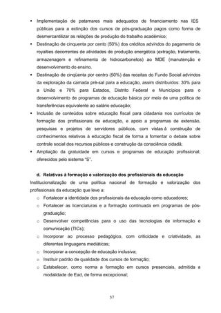 57
 Implementação de patamares mais adequados de financiamento nas IES
públicas para a extinção dos cursos de pós-graduação pagos como forma de
desmercantilizar as relações de produção do trabalho acadêmico;
 Destinação de cinquenta por cento (50%) dos créditos advindos do pagamento de
royalties decorrentes de atividades de produção energética (extração, tratamento,
armazenagem e refinamento de hidrocarbonetos) ao MDE (manutenção e
desenvolvimento do ensino.
 Destinação de cinqüenta por centro (50%) das receitas do Fundo Social advindos
da exploração da camada pré-sal para a educação, assim distribuídos: 30% para
a União e 70% para Estados, Distrito Federal e Municípios para o
desenvolvimento de programas de educação básica por meio de uma política de
transferências equivalente ao salário educação;
 Inclusão de conteúdos sobre educação fiscal para cidadania nos currículos de
formação dos profissionais de educação, e apoio a programas de extensão,
pesquisas e projetos de servidores públicos, com vistas à construção de
conhecimentos relativos à educação fiscal de forma a fomentar o debate sobre
controle social dos recursos públicos e construção da consciência cidadã;
 Ampliação da gratuidade em cursos e programas de educação profissional,
oferecidos pelo sistema “S”.
d. Relativas à formação e valorização dos profissionais da educação
Institucionalização de uma política nacional de formação e valorização dos
profissionais da educação que leve a:
o Fortalecer a identidade dos profissionais da educação como educadores;
o Fortalecer as licenciaturas e a formação continuada em programas de pós-
graduação;
o Desenvolver competências para o uso das tecnologias de informação e
comunicação (TICs);
o Incorporar ao processo pedagógico, com criticidade e criatividade, as
diferentes linguagens mediáticas;
o Incorporar a concepção de educação inclusiva;
o Instituir padrão de qualidade dos cursos de formação;
o Estabelecer, como norma a formação em cursos presenciais, admitida a
modalidade de Ead, de forma excepcional;
 