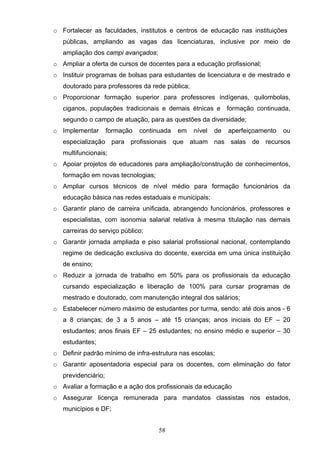 58
o Fortalecer as faculdades, institutos e centros de educação nas instituições
públicas, ampliando as vagas das licenciaturas, inclusive por meio de
ampliação dos campi avançados;
o Ampliar a oferta de cursos de docentes para a educação profissional;
o Instituir programas de bolsas para estudantes de licenciatura e de mestrado e
doutorado para professores da rede pública;
o Proporcionar formação superior para professores indígenas, quilombolas,
ciganos, populações tradicionais e demais étnicas e formação continuada,
segundo o campo de atuação, para as questões da diversidade;
o Implementar formação continuada em nível de aperfeiçoamento ou
especialização para profissionais que atuam nas salas de recursos
multifuncionais;
o Apoiar projetos de educadores para ampliação/construção de conhecimentos,
formação em novas tecnologias;
o Ampliar cursos técnicos de nível médio para formação funcionários da
educação básica nas redes estaduais e municipais;
o Garantir plano de carreira unificada, abrangendo funcionários, professores e
especialistas, com isonomia salarial relativa à mesma titulação nas demais
carreiras do serviço público;
o Garantir jornada ampliada e piso salarial profissional nacional, contemplando
regime de dedicação exclusiva do docente, exercida em uma única instituição
de ensino;
o Reduzir a jornada de trabalho em 50% para os profissionais da educação
cursando especialização e liberação de 100% para cursar programas de
mestrado e doutorado, com manutenção integral dos salários;
o Estabelecer número máximo de estudantes por turma, sendo: até dois anos - 6
a 8 crianças; de 3 a 5 anos – até 15 crianças; anos iniciais do EF – 20
estudantes; anos finais EF – 25 estudantes; no ensino médio e superior – 30
estudantes;
o Definir padrão mínimo de infra-estrutura nas escolas;
o Garantir aposentadoria especial para os docentes, com eliminação do fator
previdenciário;
o Avaliar a formação e a ação dos profissionais da educação
o Assegurar licença remunerada para mandatos classistas nos estados,
municípios e DF;
 