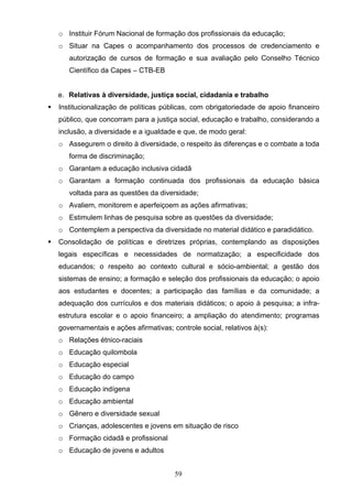 59
o Instituir Fórum Nacional de formação dos profissionais da educação;
o Situar na Capes o acompanhamento dos processos de credenciamento e
autorização de cursos de formação e sua avaliação pelo Conselho Técnico
Científico da Capes – CTB-EB
e. Relativas à diversidade, justiça social, cidadania e trabalho
 Institucionalização de políticas públicas, com obrigatoriedade de apoio financeiro
público, que concorram para a justiça social, educação e trabalho, considerando a
inclusão, a diversidade e a igualdade e que, de modo geral:
o Assegurem o direito à diversidade, o respeito às diferenças e o combate a toda
forma de discriminação;
o Garantam a educação inclusiva cidadã
o Garantam a formação continuada dos profissionais da educação básica
voltada para as questões da diversidade;
o Avaliem, monitorem e aperfeiçoem as ações afirmativas;
o Estimulem linhas de pesquisa sobre as questões da diversidade;
o Contemplem a perspectiva da diversidade no material didático e paradidático.
 Consolidação de políticas e diretrizes próprias, contemplando as disposições
legais específicas e necessidades de normatização; a especificidade dos
educandos; o respeito ao contexto cultural e sócio-ambiental; a gestão dos
sistemas de ensino; a formação e seleção dos profissionais da educação; o apoio
aos estudantes e docentes; a participação das famílias e da comunidade; a
adequação dos currículos e dos materiais didáticos; o apoio à pesquisa; a infra-
estrutura escolar e o apoio financeiro; a ampliação do atendimento; programas
governamentais e ações afirmativas; controle social, relativos à(s):
o Relações étnico-raciais
o Educação quilombola
o Educação especial
o Educação do campo
o Educação indígena
o Educação ambiental
o Gênero e diversidade sexual
o Crianças, adolescentes e jovens em situação de risco
o Formação cidadã e profissional
o Educação de jovens e adultos
 