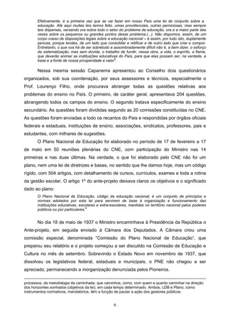 6
Efetivamente, é a primeira vez que se vai fazer em nosso País uma lei de conjunto sobre a
educação. Até aqui muitas leis temos feito, umas providenciais, outras perniciosas, mas sempre
leis dispersas, versando ora sobre todo o setor do problema da educação, ora e a maior parte das
vezes sobre os pequenos ou grandes pontos desse problema.(...). Não dispomos, assim, de um
corpo coeso de disposições legais sobre a educação nacional – é assim, por tudo isto, duplamente
penosa, porque tendes, de um lado que consolidar e retificar e de outro lado que criar e compor.
Entretanto, o que vos há de ser sobretudo e assombradamente difícil não é, a bem dizer, o esforço
da sistematização, mas sem dúvida, o trabalho de fundir, nessa obra, a vida, o espírito, a flama,
que deverão animar as instituições educativas do País, para que elas possam ser, na verdade, a
base e a fonte de nossa prosperidade e valor5
.
Nessa mesma sessão Capanema apresentou ao Conselho dois questionários
organizados, sob sua coordenação, por seus assessores e técnicos, especialmente o
Prof. Lourenço Filho, onde procurava abranger todas as questões relativas aos
problemas do ensino no País. O primeiro, de caráter geral, apresentava 204 questões,
abrangendo todos os campos do ensino. O segundo tratava especificamente do ensino
secundário. As questões foram divididas segundo as 20 comissões constituídas no CNE.
As questões foram enviadas a todo os recantos do Pais e respondidas por órgãos oficiais
federais e estaduais, instituições de ensino, associações, sindicatos, professores, pais e
estudantes, com milhares de sugestões.
O Plano Nacional de Educação foi elaborado no período de 17 de fevereiro a 17
de maio em 50 reuniões plenárias do CNE, com participação do Ministro nas 14
primeiras e nas duas últimas. Na verdade, o que foi elaborado pelo CNE não foi um
plano, nem uma lei de diretrizes e bases, no sentido que lhe damos hoje, mas um código
rígido, com 504 artigos, com detalhamento de cursos, currículos, exames e toda a rotina
da gestão escolar. O artigo 1º do ante-projeto deixava claros os objetivos e o significado
dado ao plano:
O Plano Nacional de Educação, código da educação nacional, é um conjunto de princípios e
normas adotados por esta lei para servirem de base à organização e funcionamento das
instituições educativas, escolares e extra-escolares, mantidas no território nacional pelos poderes
públicos ou por particulares.6
No dia 18 de maio de 1937 o Ministro encaminhava à Presidência da República o
Ante-projeto, em seguida enviado à Câmara dos Deputados. A Câmara criou uma
comissão especial, denominada “Comissão do Plano Nacional de Educação”, que
preparou seu relatório e o projeto começou a ser discutido na Comissão de Educação e
Cultura no mês de setembro. Sobrevindo o Estado Novo em novembro de 1937, que
dissolveu os legislativos federal, estaduais e municipais, o PNE não chegou a ser
apreciado, permanecendo a inorganização denunciada pelos Pioneiros.
processos, da metodologia da caminhada: que caminhos, como, com quem e quanto caminhar na direção
dos horizontes sonhados (objetivos da lei), em cada tempo determinado. Ambos, LDB e Plano, como
instrumentos normativos, mandatórios, têm a função de pautar a ação dos gestores públicos.
 