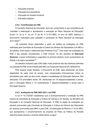 60
o Educação prisional
o Educação dos pescadores
o Educação em direitos humanos
o Educação religiosa
2.4.2. Contribuições do CNE
O Conselho Nacional de Educação, para dar cumprimento à sua competência de
“subsidiar a elaboração e acompanhar a execução do Plano Nacional de Educação”
(inciso “a” do § 1º, do art. 7º da lei nº 9.131/1995), no ano de 2009, elaborou o
Documento “Indicações para subsidiar a construção do Plano Nacional de Educação
2011-2020”77
.
Os subsídios foram elaborados a partir da análise de avaliações do PNE
realizadas pela Comissão de Educação e Cultura da Câmara dos Deputados e do MEC e
de estudos, entre outros o elaborado pelo Professor Cury78
. Com base nas avaliações do
PNE e dos estudos considerados, o CNE formula “os dez desafios da Educação
Nacional, a serem enfrentados e superados no próximo decênio, como compromisso do
Estado e de toda a sociedade”79
.
Os desafios indicados pelo CNE estão muito próximos das dez diretrizes definidas
na proposta de PNE encaminhada pelo MEC ao Congresso Nacional (PL 8035/2010).
Para superar esses desafios, o Documento do CNE, após apresentar um breve
diagnóstico de cada nível de ensino, com comparações internacionais, indica as
prioridades para cada um dos níveis, etapas e modalidades da Educação Nacional. São
elencadas 172 prioridades sendo: 99, distribuídas em 18 etapas/modalidades e temas,
para a Educação Básica e 73 contemplando 7 etapas/modalidades e temas para a
Educação Superior.
2.4.3. Avaliações do PNE 2001-2011 e do PDE
A Lei nº 10.172/2001 estabeleceu que o acompanhamento e avaliação do PNE
caberia às comissões de Educação e Cultura da Câmara e do Senado, ao Ministério da
Educação e ao Conselho Nacional de Educação. O PNE foi objeto de avaliações em
estudos promovidos pela Comissão de Educação e Cultura da Câmara dos Deputados
em eventos promovidos pelo MEC e pelo CNE. A Explanação de Motivos nº 33 do MEC,
que acompanhou o encaminhamento da proposta de Plano ao Palácio do Planalto
relaciona esses estudos e eventos relacionados a seguir:
 