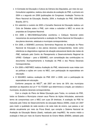 61
 A Comissão de Educação e Cultura da Câmara dos Deputados, por meio de sua
Consultoria Legislativa, realizou dois estudos de avaliação do PNE, o primeiro em
2004 e o segundo em 2006 (publicações do Congresso: Avaliação Técnica do
Plano Nacional de Educação, Brasília, 2004; e Avaliação do PNE: 2004-2006,
Brasília, 2011);
 Em setembro e outubro de 2005 o Conselho Nacional de Educação realizou um
Ciclo de Debates sobre o PNE, com vistas a subsidiar o MEC no envio de
propostas ao Congresso Nacional;
 Em 2006 o MEC/SEB/Dase/Cafise coordenou o Colóquio Nacional sobre
mecanismos de acompanhamento e avaliação do Plano Nacional de Educação e
dos planos decenais, estaduais e municipais correspondentes;
 Em 2006, a SEB/MEC promoveu Seminários Regionais de Avaliação do Plano
Nacional de Educação e dos planos decenais correspondentes, tendo como
referência os diagnósticos regionais da situação educacional diante das metas do
PNE, realizado pelo Centro de Planejamento e Desenvolvimento Regional da
UFMG –Cedepar – para a SEB/MEC, com consolidação das contribuições no
documento: Acompanhamento e Avaliação do PNE e dos Planos Decenais
Correspondentes.
 Em 2006 o INEP/MEC realizou Avaliação do PNE, relacionando suas metas com
as políticas e ações em curso no MEC, com participação de especialistas em
educação;
 O SEA/MEC realizou avaliação do PNE 2001 a 2008, com a participação de
especialistas em educação.
Conforme pesquisa do MEC80
, até 2007 em torno de 50% dos municípios
atendiam ao dispositivo da Lei nº 10.172/2001 que determinava a criação, por estados e
municípios, de planos decenais correspondentes.
Com a criação do Plano de Metas Educação para Todos, no contexto do PDE,
todos os Estados e Municípios criaram seus Planos de Ações Articuladas, assinando
termo de compromisso com o MEC com suas 29 diretrizes. A avaliação do PDE foi
traduzida pelo Índice de Desenvolvimento da educação Básica (IDEB), criado em 2007
para medir a qualidade de cada escola e de cada rede de ensino, que passou a ser
aferida anualmente por meio da Prova Brasil, que compõe o Sistema Nacional de
Avaliação da Educação Básica (Saeb), realizado pelo Inep/MEC. No ensino médio a
avaliação é feita por meio do Exame Nacional do Ensino Médio (ENEM), adotado pela
 