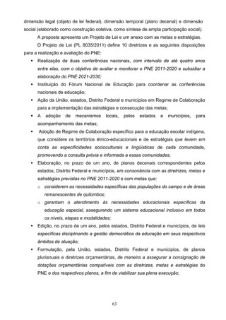 63
dimensão legal (objeto de lei federal), dimensão temporal (plano decenal) e dimensão
social (elaborado como construção coletiva, como síntese de ampla participação social).
A proposta apresenta um Projeto de Lei e um anexo com as metas e estratégias.
O Projeto de Lei (PL 8035/2011) define 10 diretrizes e as seguintes disposições
para a realização e avaliação do PNE:
 Realização de duas conferências nacionais, com intervalo de até quatro anos
entre elas, com o objetivo de avaliar e monitorar o PNE 2011-2020 e subsidiar a
elaboração do PNE 2021-2030;
 Instituição do Fórum Nacional de Educação para coordenar as conferências
nacionais de educação;
 Ação da União, estados, Distrito Federal e municípios em Regime de Colaboração
para a implementação das estratégias e consecução das metas;
 A adoção de mecanismos locais, pelos estados e municípios, para
acompanhamento das metas;
 Adoção de Regime de Colaboração específico para a educação escolar indígena,
que considere os territórios étnico-educacionais e de estratégias que levem em
conta as especificidades socioculturais e lingüísticas de cada comunidade,
promovendo a consulta prévia e informada a essas comunidades;
 Elaboração, no prazo de um ano, de planos decenais correspondentes pelos
estados, Distrito Federal e municípios, em consonância com as diretrizes, metas e
estratégias previstas no PNE 2011-2020 e com metas que:
o considerem as necessidades específicas das populações do campo e de áreas
remanescentes de quilombos;
o garantam o atendimento às necessidades educacionais específicas da
educação especial, assegurando um sistema educacional inclusivo em todos
os níveis, etapas e modalidades;
 Edição, no prazo de um ano, pelos estados, Distrito Federal e municípios, de leis
específicas disciplinando a gestão democrática da educação em seus respectivos
âmbitos de atuação;
 Formulação, pela União, estados, Distrito Federal e municípios, de planos
plurianuais e diretrizes orçamentárias, de maneira a assegurar a consignação de
dotações orçamentárias compatíveis com as diretrizes, metas e estratégias do
PNE e dos respectivos planos, a fim de viabilizar sua plena execução;
 