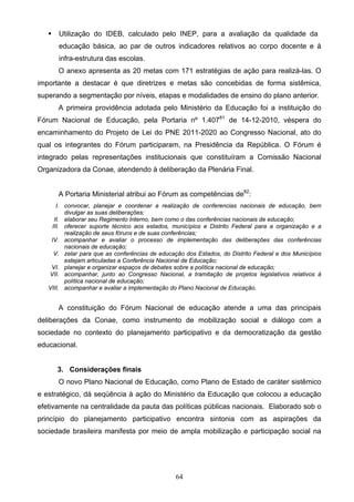 64
 Utilização do IDEB, calculado pelo INEP, para a avaliação da qualidade da
educação básica, ao par de outros indicadores relativos ao corpo docente e à
infra-estrutura das escolas.
O anexo apresenta as 20 metas com 171 estratégias de ação para realizá-las. O
importante a destacar é que diretrizes e metas são concebidas de forma sistêmica,
superando a segmentação por níveis, etapas e modalidades de ensino do plano anterior.
A primeira providência adotada pelo Ministério da Educação foi a instituição do
Fórum Nacional de Educação, pela Portaria nº 1.40781
de 14-12-2010, véspera do
encaminhamento do Projeto de Lei do PNE 2011-2020 ao Congresso Nacional, ato do
qual os integrantes do Fórum participaram, na Presidência da República. O Fórum é
integrado pelas representações institucionais que constituíram a Comissão Nacional
Organizadora da Conae, atendendo à deliberação da Plenária Final.
A Portaria Ministerial atribui ao Fórum as competências de82
:
I. convocar, planejar e coordenar a realização de conferencias nacionais de educação, bem
divulgar as suas deliberações;
II. elaborar seu Regimento Interno, bem como o das conferências nacionais de educação;
III. oferecer suporte técnico aos estados, municípios e Distrito Federal para a organização e a
realização de seus fóruns e de suas conferências;
IV. acompanhar e avaliar o processo de implementação das deliberações das conferências
nacionais de educação;
V. zelar para que as conferências de educação dos Estados, do Distrito Federal e dos Municípios
estejam articuladas a Conferência Nacional de Educação;
VI. planejar e organizar espaços de debates sobre a política nacional de educação;
VII. acompanhar, junto ao Congresso Nacional, a tramitação de projetos legislativos relativos à
política nacional de educação;
VIII. acompanhar e avaliar a implementação do Plano Nacional de Educação.
A constituição do Fórum Nacional de educação atende a uma das principais
deliberações da Conae, como instrumento de mobilização social e diálogo com a
sociedade no contexto do planejamento participativo e da democratização da gestão
educacional.
3. Considerações finais
O novo Plano Nacional de Educação, como Plano de Estado de caráter sistêmico
e estratégico, dá seqüência à ação do Ministério da Educação que colocou a educação
efetivamente na centralidade da pauta das políticas públicas nacionais. Elaborado sob o
princípio do planejamento participativo encontra sintonia com as aspirações da
sociedade brasileira manifesta por meio de ampla mobilização e participação social na
 