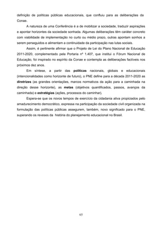 65
definição de políticas públicas educacionais, que confluiu para as deliberações da
Conae.
A natureza de uma Conferência é a de mobilizar a sociedade, traduzir aspirações
e apontar horizontes da sociedade sonhada. Algumas deliberações têm caráter concreto
com viabilidade de implementação no curto ou médio prazo, outras apontam sonhos a
serem perseguidos e alimentam a continuidade da participação nas lutas sociais.
Assim, é pertinente afirmar que o Projeto de Lei do Plano Nacional de Educação
2011-2020, complementado pela Portaria nº 1.407, que institui o Fórum Nacional de
Educação, foi inspirado no espírito da Conae e contempla as deliberações factíveis nos
próximos dez anos.
Em síntese, a partir das políticas nacionais, globais e educacionais
(intencionalidades como horizonte de futuro), o PNE define para a década 2011-2020 as
diretrizes (as grandes orientações, marcos normativos da ação para a caminhada na
direção desse horizonte), as metas (objetivos quantificados, passos, avanços da
caminhada) e estratégias (ações, processos do caminhar).
Espera-se que os novos tempos de exercício da cidadania ativa propiciados pelo
amadurecimento democrático, expressa na participação da sociedade civil organizada na
formulação das políticas públicas assegurem, também, novo significado para o PNE,
superando os reveses da história do planejamento educacional no Brasil.
 