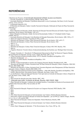 66
REFERÊNCIAS
1
Manifesto dos Pioneiros. A reconstrução educacional no Brasil: ao povo e ao Governo.
2
. Azevedo, Fernando de: A cultura brasileira, EdUnB, 1963 (p. 669).
3
. Associação Brasileira de Educação. O problema educacional e a nova Constituição. São Paulo, Cia Ed. Nacional.
1934 (p. 12-4 e 133-141).
4
. Constituição Federal de 1934
5
. M Ministério da Educação e Saúde. Conselho Nacional de Educação. Elaboração do Projeto do Plano Nacional de
Educação, p. 3
6
. Ver CNE
7
. Brasil. Ministério da Educação e Saúde. Panorama da Educação Nacional (Discursos de Getúlio Vargas e Gustavo
Capanema). Rio de Janeiro, José Olímpio. 1941, p.21
8
. Brasil, Ministério da Educação e Saúde. Serviço de Documentação, Folheto nº 5 (Fundação Getúlio Vargas,
CPDOC, 865/77)
9
. Associação Brasileira de Educação. Carta Brasileira de Educação Democrática. Rio de Janeiro. ABE, 1945, p. 33
10
. Diário do Congresso Nacional. 5 de junho de 1959, p. 2664
11
. Ministério da Educação e Cultura. Plano Nacional de Educação. Rio de Janeiro, 1962. p.69 e 71
12
. Ministério da Educação e Cultura. Plano Nacional de Educação. Rio de Janeiro, 1962
13
. Idem, p. 11
14
. idem, p. 23/24
15
. Ministério da Educação e Cultura. Plano Trienal de Educação e Cultura 1963-1965. Brasília, 1963.
16
. Idem, p.
17
. Trigueiro, Durmeval. Toward a theory of educactional planning: the brasiliam case. Michigan State University,
172.
18
. Granato, Teresinha A. C. Resenha de “O Planejamento Educacional no Brasil” de Durmeval Trigueiro Mendes.
Revista Brasileira de Educação, mai/ago, nº 017, Anped. São Paulo, 2001. p. 147
19
. I Plano Nacional de Desenvolvimento (PND): 1972/74. Brasília: Presidência da República. 1971
20
. Ministério da Educação. xxx
21
. O Brasil e o II PND. Brasília: Presidência da República. 1974
22
. II PSEC xxxx
23
. III PND. Versão incorporando as ressalvas do Congresso Nacional. Brasília: Presidência da R. 1980.
24
. Ministério de Educação e Cultura. Secretaria Geral. III Plano Setorial de Educação, Cultura e Desporto; 1980/1985.
Brasília, MEC/DDD, 1980
25
. Ministério de Educação e Cultura. Secretaria Geral. Encontros Regionais sobre Planejamento; III Plano Setorial de
Educação, Cultura e Desporto. Brasília MEC/DDD, 1979.
26
. I Plano Nacional de Desenvolvimento da Nova República – 1986-1989. Brasília: Presidência da República. 1986
27
. GOHN, Maria da Glória. Movimentos Sociais e Educação. São Paulo: Cortez, 1992.
28
. Lei de Diretrizes e Bases da Educação Nacional. Texto aprovado na Comissão de Educação, Cultura e Desporto da
CD. São Paulo: Cortez, ANDE, 1990.
29
. Idem
30
. Plano decenal de educação para todos. Brasília. MEC, 1993.
31
. Educação para todos: avaliação da década. Brasília: MEC/INEP, 2000
32
. Plano Nacional de Educação: A proposta da sociedade brasileira. Consolidado na Plenária de Encerramento do II
CONED, Belo Horizonte (MG), 9 de novembro de 1997
33
. Idem
34
. Idem
35
,Plano Nacional de Educação. Proposta do Executivo ao Congresso Nacional. INEP, Brasília, 1998.
36
. Idem
37
. Idem
38
. Idem
39
. PNE: Plano Nacional de Educação ou Carta de Intenção. Ivan Valente e Roberto Romano (Internet)
40
. Paulo Sena. O plano nacional de educação na Câmara dos Deputados – por um PNE já. Caderno Aslegis,. Brasília.
V. 4, n. 10, p. 1 a 86. jan/abr 2000.
41
. Plano Nacional de Educação. Câmara dos Deputados. Nelson Marchezan, Brasília, 2000
42
. Idem
43
. PNE: Plano Nacional de Educação ou Carta de Intenção. Ivan Valente e Roberto Romano (Internet)
44
. idem
45
. Freire, Paulo. Pedagogia do Oprimido. 17ª Ed. Rio de Janeiro. Paz e Terra, 1987 (p. .38)
 
