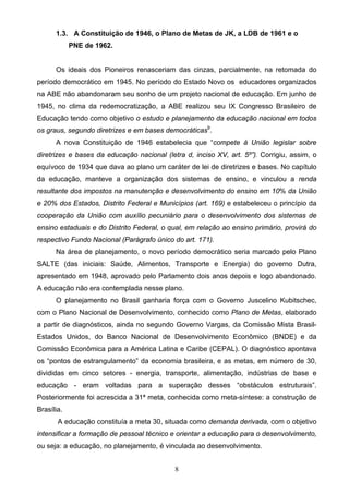 8
1.3. A Constituição de 1946, o Plano de Metas de JK, a LDB de 1961 e o
PNE de 1962.
Os ideais dos Pioneiros renasceriam das cinzas, parcialmente, na retomada do
período democrático em 1945. No período do Estado Novo os educadores organizados
na ABE não abandonaram seu sonho de um projeto nacional de educação. Em junho de
1945, no clima da redemocratização, a ABE realizou seu IX Congresso Brasileiro de
Educação tendo como objetivo o estudo e planejamento da educação nacional em todos
os graus, segundo diretrizes e em bases democráticas9
.
A nova Constituição de 1946 estabelecia que “compete à União legislar sobre
diretrizes e bases da educação nacional (letra d, inciso XV, art. 5º”). Corrigiu, assim, o
equívoco de 1934 que dava ao plano um caráter de lei de diretrizes e bases. No capítulo
da educação, manteve a organização dos sistemas de ensino, e vinculou a renda
resultante dos impostos na manutenção e desenvolvimento do ensino em 10% da União
e 20% dos Estados, Distrito Federal e Municípios (art. 169) e estabeleceu o princípio da
cooperação da União com auxílio pecuniário para o desenvolvimento dos sistemas de
ensino estaduais e do Distrito Federal, o qual, em relação ao ensino primário, provirá do
respectivo Fundo Nacional (Parágrafo único do art. 171).
Na área de planejamento, o novo período democrático seria marcado pelo Plano
SALTE (das iniciais: Saúde, Alimentos, Transporte e Energia) do governo Dutra,
apresentado em 1948, aprovado pelo Parlamento dois anos depois e logo abandonado.
A educação não era contemplada nesse plano.
O planejamento no Brasil ganharia força com o Governo Juscelino Kubitschec,
com o Plano Nacional de Desenvolvimento, conhecido como Plano de Metas, elaborado
a partir de diagnósticos, ainda no segundo Governo Vargas, da Comissão Mista Brasil-
Estados Unidos, do Banco Nacional de Desenvolvimento Econômico (BNDE) e da
Comissão Econômica para a América Latina e Caribe (CEPAL). O diagnóstico apontava
os “pontos de estrangulamento” da economia brasileira, e as metas, em número de 30,
divididas em cinco setores - energia, transporte, alimentação, indústrias de base e
educação - eram voltadas para a superação desses “obstáculos estruturais”.
Posteriormente foi acrescida a 31ª meta, conhecida como meta-síntese: a construção de
Brasília.
A educação constituía a meta 30, situada como demanda derivada, com o objetivo
intensificar a formação de pessoal técnico e orientar a educação para o desenvolvimento,
ou seja: a educação, no planejamento, é vinculada ao desenvolvimento.
 