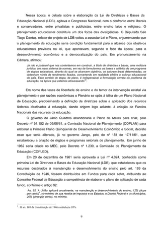9
Nessa época, o debate sobre a elaboração da Lei de Diretrizes e Bases da
Educação Nacional (LDB), agitava o Congresso Nacional, com o confronto entre liberais
e conservadores, entre privatistas e publicistas, entre ensino laico e religioso. O
planejamento educacional constituía um dos focos das divergências. O Deputado San
Tiago Dantas, relator do projeto de LDB voltou a associar Lei e Plano, argumentando que
o planejamento da educação seria condição fundamental para o alcance dos objetivos
educacionais previstos na lei, que apontavam, segundo o foco da época, para o
desenvolvimento econômico e a democratização do país. Em pronunciamento na
Câmara, afirmou:
Já não é possível que nos contentemos em construir, a título de diretrizes e bases, uma moldura
jurídica, um mero sistema de normas, em vez de formularmos as bases e critérios de um programa
de etapas sucessivas, através do qual se alcancem objetivos, se saturem áreas determinadas, se
obtenham níveis de rendimento fixados, convertendo em realidade efetiva o esforço educacional
do país. Esse sentido de etapa, de plano, é indispensável à formulação correta do problema da
educação, na época que estamos atravessando10
.
Em nome das teses de liberdade de ensino e do temor da intervenção estatal via
planejamento e por razões econômicas o Plenário se opôs à idéia de um Plano Nacional
de Educação, predominando a definição de diretrizes sobre a aplicação dos recursos
federais destinados à educação, dando origem logo adiante, à criação de Fundos
Nacionais dos recursos da educação.
O governo de Jânio Quadros abandonaria o Plano de Metas para criar, pelo
Decreto nº 51.152 de 05/08/61, a Comissão Nacional de Planejamento (COPLAN) para
elaborar o Primeiro Plano Qüinqüenal de Desenvolvimento Econômico e Social, decreto
esse que seria alterado, já no governo Jango, pelo de nº 154 de 17/11/61, que
estabeleceu a criação de órgãos e programas setoriais de planejamento. Em junho de
1962 seria criada no MEC, pelo Decreto nº 1.230, a Comissão de Planejamento da
Educação (COPLED).
Em 20 de dezembro de 1961 seria aprovada a Lei nº 4.024, conhecida como
primeira Lei de Diretrizes e Bases da Educação Nacional (LDB), que estabeleceu que os
recursos destinados à manutenção e desenvolvimento do ensino pelo art. 169 da
Constituição de 1946, fossem distribuídos em Fundos para cada setor, atribuindo ao
Conselho Federal de Educação a competência de elaborar o plano de aplicação de cada
fundo, conforme o artigo 92:
Art. 92. A União aplicará anualmente, na manutenção e desenvolvimento do ensino, 12% (doze
por cento)3
, no mínimo de sua receita de impostos e os Estados, o Distrito Federal e os Municípios,
20% (vinte por cento), no mínimo.
3
. O art. 169 da Constituição de 1946 estabelecia 10%.
 