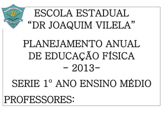 ESCOLA ESTADUAL
“DR JOAQUIM VILELA”
PLANEJAMENTO ANUAL
DE EDUCAÇÃO FÍSICA
- 2013-
SERIE 1o
ANO ENSINO MÉDIO
PROFESSORES:
 