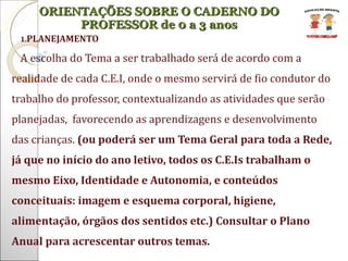 PLANEJAMENTO A escolha do Tema a ser trabalhado será de acordo com a realidade de cada C.E.I, onde o mesmo servirá de fio condutor do trabalho do professor, contextualizando as atividades que serão planejadas,  favorecendo as aprendizagens e desenvolvimento das crianças.  (ou poderá ser um Tema Geral para toda a Rede, já que no início do ano letivo, todos os C.E.Is trabalham o mesmo Eixo, Identidade e Autonomia, e conteúdos conceituais: imagem e esquema corporal, higiene, alimentação, órgãos dos sentidos etc.) Consultar o Plano Anual para acrescentar outros temas. ORIENTAÇÕES SOBRE O CADERNO DO PROFESSOR de 0 a 3 anos 