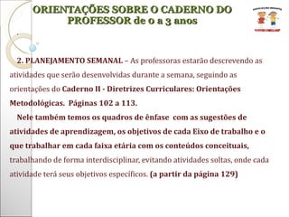 . 2. PLANEJAMENTO SEMANAL  – As professoras estarão descrevendo as atividades que serão desenvolvidas durante a semana, seguindo as orientações do  Caderno II - Diretrizes Curriculares: Orientações Metodológicas.  Páginas 102 a 113.  Nele também temos os quadros de ênfase  com as sugestões de atividades de aprendizagem, os objetivos de cada Eixo de trabalho e o que trabalhar em cada faixa etária com os conteúdos conceituais,  trabalhando de forma interdisciplinar, evitando atividades soltas, onde cada atividade terá seus objetivos específicos.  (a partir da página 129) ORIENTAÇÕES SOBRE O CADERNO DO PROFESSOR de 0 a 3 anos 