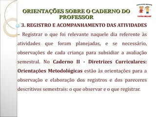 3. REGISTRO E ACOMPANHAMENTO DAS ATIVIDADES  – Registrar o que foi relevante naquele dia referente às atividades que foram planejadas, e se necessário, observações de cada criança para subsidiar a avaliação semestral. No  Caderno II - Diretrizes Curriculares: Orientações Metodológicas  estão às orientações para a observação e elaboração dos registros e dos pareceres descritivos semestrais: o que observar e o que registrar. ORIENTAÇÕES SOBRE O CADERNO DO PROFESSOR 