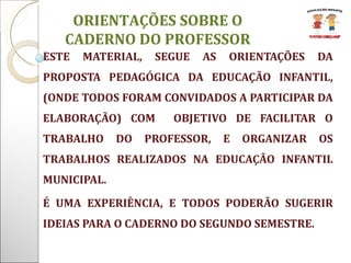 ESTE MATERIAL, SEGUE AS ORIENTAÇÕES DA PROPOSTA PEDAGÓGICA DA EDUCAÇÃO INFANTIL, (ONDE TODOS FORAM CONVIDADOS A PARTICIPAR DA ELABORAÇÃO) COM  OBJETIVO DE FACILITAR O TRABALHO DO PROFESSOR, E ORGANIZAR OS TRABALHOS REALIZADOS NA EDUCAÇÃO INFANTIL MUNICIPAL. É UMA EXPERIÊNCIA, E TODOS PODERÃO SUGERIR IDEIAS PARA O CADERNO DO SEGUNDO SEMESTRE.  ORIENTAÇÕES SOBRE O CADERNO DO PROFESSOR 