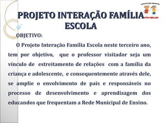 PROJETO INTERAÇÃO FAMÍLIA ESCOLA OBJETIVO: O Projeto Interação Família Escola neste terceiro ano, tem por objetivo,  que o professor visitador seja um vínculo de  estreitamento de relações  com a família da criança e adolescente,  e consequentemente através dele, se amplie o envolvimento de pais e responsáveis no processo de desenvolvimento e aprendizagem dos educandos que frequentam a Rede Municipal de Ensino.  