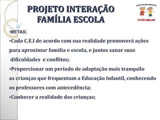 PROJETO INTERAÇÃO FAMÍLIA ESCOLA METAS: Cada C.E.I de acordo com sua realidade promoverá ações  para aproximar família e escola, e juntos sanar suas dificuldades  e conflitos; Proporcionar um período de adaptação mais tranquilo  as crianças que frequentam a Educação Infantil, conhecendo  os professores com antecedência; Conhecer a realidade das crianças; 