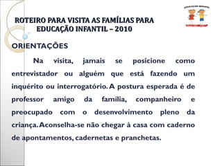 ORIENTAÇÕES  Na visita, jamais se posicione como entrevistador ou alguém que está fazendo um inquérito ou interrogatório. A postura esperada é de professor amigo da família, companheiro e preocupado com o desenvolvimento pleno da criança. Aconselha-se não chegar à casa com caderno de apontamentos, cadernetas e pranchetas.  ROTEIRO PARA VISITA AS FAMÍLIAS PARA EDUCAÇÃO INFANTIL – 2010 