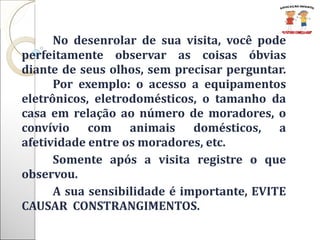 No desenrolar de sua visita, você pode perfeitamente observar as coisas óbvias diante de seus olhos, sem precisar perguntar.  Por exemplo: o acesso a equipamentos eletrônicos, eletrodomésticos, o tamanho da casa em relação ao número de moradores, o convívio com animais domésticos, a afetividade entre os moradores, etc. Somente após a visita registre o que observou.  A sua sensibilidade é importante, EVITE CAUSAR  CONSTRANGIMENTOS. 