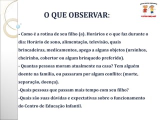   O QUE OBSERVAR : -  Como é a rotina de seu filho (a). Horários e o que faz durante o dia: Horário de sono, alimentação, televisão, quais brincadeiras, medicamentos, apego a alguns objetos (ursinhos, cheirinho, cobertor ou algum brinquedo preferido).  - Quantas pessoas moram atualmente na casa? Tem alguém doente na família, ou passaram por algum conflito: (morte, separação, doença).  -Quais pessoas que passam mais tempo com seu filho? -Quais são suas dúvidas e expectativas sobre o funcionamento do Centro de Educação Infantil. 