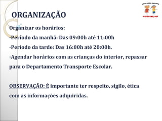   ORGANIZAÇÃO Organizar os horários:  Período da manhã: Das 09:00h até 11:00h  Período da tarde: Das 16:00h até 20:00h. Agendar horários com as crianças do interior, repassar para o Departamento Transporte Escolar. OBSERVAÇÃO: É  importante ter respeito, sigilo, ética com as informações adquiridas. 