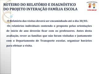 ROTEIRO DO RELATÓRIO E DIAGNÓSTICO  DO PROJETO INTERAÇÃO FAMÍLIA ESCOLA O Relatório das visitas deverá ser encaminhado até o dia 30/03.  Os relatórios individuais contendo o proposto pelas orientações de início de ano deverão ficar com os professores. Antes desta avaliação, rever as famílias que não foram visitadas e juntamente com o Departamento de Transporte escolar, organizar horários para efetuar a visita.  
