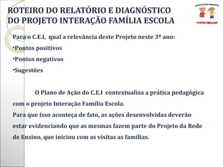 ROTEIRO DO RELATÓRIO E DIAGNÓSTICO  DO PROJETO INTERAÇÃO FAMÍLIA ESCOLA Para o C.E.I,  qual a relevância deste Projeto neste 3º ano: Pontos positivos Pontos negativos Sugestões  O Plano de Ação do C.E.I  contextualiza a prática pedagógica com o projeto Interação Família Escola.  Para que isso aconteça de fato, as ações desenvolvidas deverão estar evidenciando que as mesmas fazem parte do Projeto da Rede de Ensino, que iniciou com as visitas as famílias.    