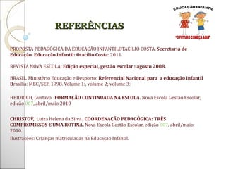 PROPOSTA PEDAGÓGICA DA EDUCAÇÃO INFANTILOTACÍLIO COSTA.  Secretaria de Educação. Educação Infantil: Otacílio Costa : 2011. REVISTA NOVA ESCOLA:  Edição especial, gestão escolar : agosto 2008.  BRASIL. Ministério Educação e Desporto:  Referencial Nacional para  a educação infantil   B rasília: MEC/SEF, 1998. Volume 1:, volume 2; volume 3:  HEIDRICH, Gustavo.  FORMAÇÃO CONTINUADA NA ESCOLA.  Nova Escola Gestão Escolar, edição  007 , abril/maio   2010   CHRISTOV,  Luiza Helena da Silva.  COORDENAÇÃO PEDAGÓGICA: TRÊS COMPROMISSOS E UMA ROTINA.  Nova Escola Gestão Escolar, edição  007 , abril/maio   2010. Ilustrações: Crianças matriculadas na Educação Infantil.   REFERÊNCIAS 