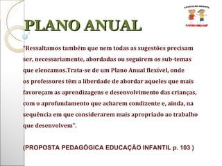 PLANO ANUAL “ Ressaltamos também que nem todas as sugestões precisam ser, necessariamente, abordadas ou seguirem os sub-temas que elencamos.Trata-se de um Plano Anual flexível, onde os professores têm a liberdade de abordar aqueles que mais favoreçam as aprendizagens e desenvolvimento das crianças, com o aprofundamento que acharem condizente e, ainda, na sequência em que considerarem mais apropriado ao trabalho que desenvolvem”. (PROPOSTA PEDAGÓGICA EDUCAÇÃO INFANTIL p. 103 ) 