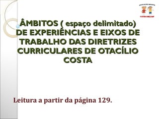 Leitura a partir da página 129. ÂMBITOS ( espaço delimitado) DE EXPERIÊNCIAS E EIXOS DE TRABALHO DAS DIRETRIZES CURRICULARES DE OTACÍLIO COSTA 