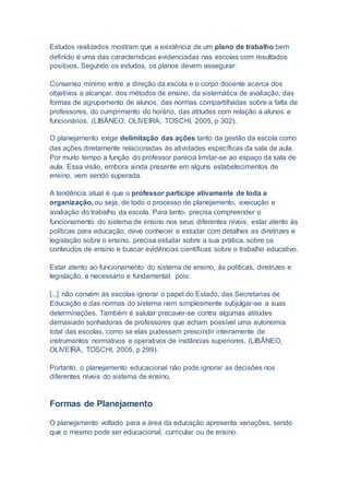 Estudos realizados mostram que a existência de um plano de trabalho bem
definido é uma das características evidenciadas nas escolas com resultados
positivos. Segundo os estudos, os planos devem assegurar:
Consenso mínimo entre a direção da escola e o corpo docente acerca dos
objetivos a alcançar, dos métodos de ensino, da sistemática de avaliação, das
formas de agrupamento de alunos, das normas compartilhadas sobre a falta de
professores, do cumprimento do horário, das atitudes com relação a alunos e
funcionários. (LIBÂNEO; OLIVEIRA; TOSCHI, 2005, p 302).
O planejamento exige delimitação das ações tanto da gestão da escola como
das ações diretamente relacionadas às atividades específicas da sala de aula.
Por muito tempo a função do professor parecia limitar-se ao espaço da sala de
aula. Essa visão, embora ainda presente em alguns estabelecimentos de
ensino, vem sendo superada.
A tendência atual é que o professor participe ativamente de toda a
organização, ou seja, de todo o processo de planejamento, execução e
avaliação do trabalho da escola. Para tanto: precisa compreender o
funcionamento do sistema de ensino nos seus diferentes níveis, estar atento às
políticas para educação, deve conhecer e estudar com detalhes as diretrizes e
legislação sobre o ensino, precisa estudar sobre a sua prática, sobre os
conteúdos de ensino e buscar evidências científicas sobre o trabalho educativo.
Estar atento ao funcionamento do sistema de ensino, às políticas, diretrizes e
legislação, é necessário e fundamental, pois:
[...] não convém às escolas ignorar o papel do Estado, das Secretarias de
Educação e das normas do sistema nem simplesmente subjulgar-se a suas
determinações. Também é salutar precaver-se contra algumas atitudes
demasiado sonhadoras de professores que acham possível uma autonomia
total das escolas, como se elas pudessem prescindir inteiramente de
instrumentos normativos e operativos de instâncias superiores. (LIBÂNEO,
OLIVEIRA, TOSCHI, 2005, p 299).
Portanto, o planejamento educacional não pode ignorar as decisões nos
diferentes níveis do sistema de ensino.
Formas de Planejamento
O planejamento voltado para a área da educação apresenta variações, sendo
que o mesmo pode ser educacional, curricular ou de ensino.
 
