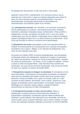 No planejamento Educacional, a visão que se tem é mais ampla.
Segundo Coracy (1972), o planejamento é um processo contínuo que se
preocupa com o para onde ir e quais as maneiras adequadas para chegar lá,
tendo em vista a situação presente e possibilidades futuras, para que o
desenvolvimento da educação atenda tanto às necessidades do
desenvolvimento da sociedade, quanto as do indivíduo.
Já o planejamento curricular visa, sobretudo, a ser funcional, promovendo
não só aprendizagem do conteúdo, mas também promovendo condições
favoráveis a aplicação e integração desses conhecimentos. Pode-se definir o
planejamento curricular nas palavras de Sarulbi (1971), como uma tarefa
multidisciplinar que tem por objetivo a organização de um sistema de relações
lógicas e psicológicas dentro de um ou vários campos do conhecimento, de tal
modo que favoreça ao máximo o processo ensino-aprendizagem.
O planejamento de ensino está pautado a nível mais específico dentro do
contexto da escola podendo ser compreendido como “previsão das situações
do professor com a classe.” (Mattos, p.14). Este tipo de planejamento varia
muito de uma instituição para outra.
De acordo com Ostetto (2000), as formas de planejamento mais encontradas
na Educação Infantil são: planejamento baseado em “listagem de atividades”,
por “datas comemorativas”, baseado em “áreas de desenvolvimento”, baseado
em “áreas de conhecimento”, por “temas” ou por “projetos de trabalho”. Embora
a autora se refira à Educação Infantil, estas mesmas formas também são
encontradas nos anos iniciais do Ensino Fundamental. Veja uma breve revisão
de cada uma, segundo os estudos de Ostetto (2000):
1. Planejamento baseado em listagem de atividades: É considerado um dos
mais rudimentares. Está baseado na preocupação do educador em organizar
vários tipos de atividades para realizar durante cada dia da semana e para
preencher o tempo de trabalho com o grupo de crianças, entre um e outro
momento da rotina (higiene, alimentação, sono e outros). Resume-se a uma
listagem de atividades a serem desenvolvidas. Por exemplo: Segunda-feira:
Modelagem com massinha, quebra-cabeças, audição de histórias,
preenchimento de exercícios em folha mimeografada.
2. O planejamento baseado em datas comemorativas: Nesse, o
planejamento da prática cotidiana é direcionado pelo calendário. A
programação é organizada, considerando algumas datas escolhidas pela
Instituição ou pelo professor. São datas tidas como importantes do ponto de
vista do adulto, que as considera relevantes para a criança. Portanto, ao longo
do ano são realizadas atividades referentes ao Carnaval, ao Dia de Tiradentes,
 