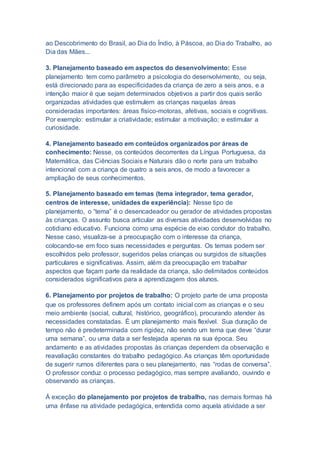 ao Descobrimento do Brasil, ao Dia do Índio, à Páscoa, ao Dia do Trabalho, ao
Dia das Mães...
3. Planejamento baseado em aspectos do desenvolvimento: Esse
planejamento tem como parâmetro a psicologia do desenvolvimento, ou seja,
está direcionado para as especificidades da criança de zero a seis anos, e a
intenção maior é que sejam determinados objetivos a partir dos quais serão
organizadas atividades que estimulem as crianças naquelas áreas
consideradas importantes: áreas físico-motoras, afetivas, sociais e cognitivas.
Por exemplo: estimular a criatividade; estimular a motivação; e estimular a
curiosidade.
4. Planejamento baseado em conteúdos organizados por áreas de
conhecimento: Nesse, os conteúdos decorrentes da Língua Portuguesa, da
Matemática, das Ciências Sociais e Naturais dão o norte para um trabalho
intencional com a criança de quatro a seis anos, de modo a favorecer a
ampliação de seus conhecimentos.
5. Planejamento baseado em temas (tema integrador, tema gerador,
centros de interesse, unidades de experiência): Nesse tipo de
planejamento, o “tema” é o desencadeador ou gerador de atividades propostas
às crianças. O assunto busca articular as diversas atividades desenvolvidas no
cotidiano educativo. Funciona como uma espécie de eixo condutor do trabalho.
Nesse caso, visualiza-se a preocupação com o interesse da criança,
colocando-se em foco suas necessidades e perguntas. Os temas podem ser
escolhidos pelo professor, sugeridos pelas crianças ou surgidos de situações
particulares e significativas. Assim, além da preocupação em trabalhar
aspectos que façam parte da realidade da criança, são delimitados conteúdos
considerados significativos para a aprendizagem dos alunos.
6. Planejamento por projetos de trabalho: O projeto parte de uma proposta
que os professores definem após um contato inicial com as crianças e o seu
meio ambiente (social, cultural, histórico, geográfico), procurando atender às
necessidades constatadas. É um planejamento mais flexível. Sua duração de
tempo não é predeterminada com rigidez, não sendo um tema que deve “durar
uma semana”, ou uma data a ser festejada apenas na sua época. Seu
andamento e as atividades propostas às crianças dependem da observação e
reavaliação constantes do trabalho pedagógico. As crianças têm oportunidade
de sugerir rumos diferentes para o seu planejamento, nas “rodas de conversa”.
O professor conduz o processo pedagógico, mas sempre avaliando, ouvindo e
observando as crianças.
Á exceção do planejamento por projetos de trabalho, nas demais formas há
uma ênfase na atividade pedagógica, entendida como aquela atividade a ser
 
