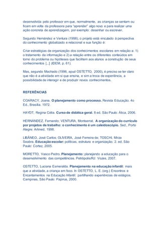 desenvolvida pelo professor em que, normalmente, as crianças se sentam ou
ficam em volta da professora para “aprender” algo novo e para realizar uma
ação concreta de aprendizagem, por exemplo: desenhar ou escrever.
Segundo Hernández e Ventura (1998), o projeto está vinculado à perspectiva
do conhecimento globalizado e relacional e sua função é:
Criar estratégias de organização dos conhecimentos escolares em relação a: 1)
o tratamento da informação e 2) a relação entre os diferentes conteúdos em
torno do problema ou hipóteses que facilitem aos alunos a construção de seus
conhecimentos [...] (IDEM, p. 61).
Mas, segundo Machado (1996, apud OSTETTO, 2000), é preciso se ter claro
que não é a atividade em si que ensina, e sim a troca de experiência, a
possibilidade de interagir e de produzir novos conhecimentos.
REFERÊNCIAS
COARACY, Joana. O planejamento como processo. Revista Educação. 4o
Ed., Brasília. 1972.
HAYDT, Regina Célia. Curso de didática geral. 8 ed. São Paulo: Ática, 2006.
HERNÁNDEZ, Fernando; VENTURA, Montserrat. A organização do currículo
por projetos de trabalho: o conhecimento é um caleidoscópio. 5ed., Porto
Alegre: Artmed, 1998.
LIBÂNEO, José Carlos; OLIVEIRA, José Ferreira de; TOSCHI, Mirza
Seabra. Educação escolar: políticas, estrutura e organização. 2. ed. São
Paulo: Cortez, 2005.
MORETTO, Vasco Pedro. Planejamento: planejando a educação para o
desenvolvimento das competências. Petrópolis/RJ: Vozes, 2007.
OSTETTO, Luciana Esmeralda. Planejamento na educação infantil: mais
que a atividade, a criança em foco. In OSTETTO, L. E. (org.) Encontros e
Encantamentos na Educação Infantil: partilhando experiências de estágios.
Campinas, São Paulo: Papirus, 2000.
 