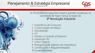 10
Planejamento & Estratégia Empresarial
Gestão Empresarial 17
As 10 tendências seguintes trazem grandes mudanças na
sociedade de hoje e lança as bases da
4ª Revolução Industrial
1. Experiência de Consumo
2. Customização de Massa
3. Glocalização
4. IoT
5. Gestão e Controle a Distancia
6. Impressão 3D
7. Smart Objects
8. Reorganização logística da manufatura
9. Certificações e Regulamentações
10.Sustentabilidade
 