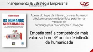 14
Planejamento & Estratégia Empresarial
Gestão Empresarial 17
Apesar do hype da Internet, os seres humanos
precisam de proximidade física para formar
vínculos de
confiança para colaboração e inovação.
Empatia será a competência mais
valorizada no 4º ponto de inflexão
da humanidade
 
