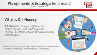 17
Planejamento & Estratégia Empresarial
Gestão Empresarial 17
What is ICT Fluency
ICT fluency is having a high level of
proficiency and understanding in the
concepts of Information and Communication
Technologies.
A fluência ICT é ter um alto nível de proficiência e compreensão dos
conceitos de Tecnologias da Informação e Comunicação.
 