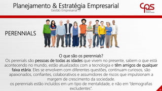 18
Planejamento & Estratégia Empresarial
Gestão Empresarial 17
PERENNIALS
O que são os perennials?
Os perenials são pessoas de todas as idades que vivem no presente, sabem o que está
acontecendo no mundo, estão atualizados com a tecnologia e têm amigos de qualquer
faixa etária. Eles se envolvem com diferentes questões, continuam curiosos, são
apaixonados, confiantes, colaborativos e assumidores de riscos que impulsionam a
margem de crescimento da sociedade.
os perennials estão incluídos em um tipo de mentalidade, e não em “demografias
excludentes”.
 
