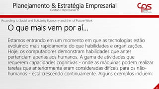 45
Planejamento & Estratégia Empresarial
Gestão Empresarial 17
O que mais vem por aí...
Estamos entrando em um momento em que as tecnologias estão
evoluindo mais rapidamente do que habilidades e organizações.
Hoje, os computadores demonstram habilidades que antes
pertenciam apenas aos humanos. A gama de atividades que
requerem capacidades cognitivas - onde as máquinas podem realizar
tarefas que anteriormente eram consideradas difíceis para os não-
humanos - está crescendo continuamente. Alguns exemplos incluem:
According to Social and Solidarity Economy and the of Future Work
 