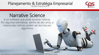 51
Planejamento & Estratégia Empresarial
Gestão Empresarial 17
Narrative Science
é um software que pode escrever notícias.
Por algumas estimativas, dentro de dez anos, a
maioria das notícias podem ser escritas por
algoritmos
According to Social and Solidarity Economy and the of Future Work
 