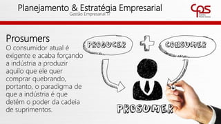 58
Planejamento & Estratégia Empresarial
Gestão Empresarial 17
Prosumers
O consumidor atual é
exigente e acaba forçando
a indústria a produzir
aquilo que ele quer
comprar quebrando,
portanto, o paradigma de
que a indústria é que
detém o poder da cadeia
de suprimentos.
 