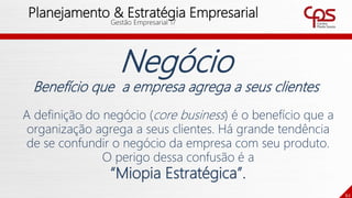62
Planejamento & Estratégia Empresarial
Gestão Empresarial 17
Negócio
Benefício que a empresa agrega a seus clientes
A definição do negócio (core business) é o benefício que a
organização agrega a seus clientes. Há grande tendência
de se confundir o negócio da empresa com seu produto.
O perigo dessa confusão é a
“Miopia Estratégica”.
 