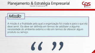 69
Planejamento & Estratégia Empresarial
Gestão Empresarial 17
A missão é a finalidade pela qual a organização foi criada e para o que ela
deve servir. Ela deve ser definida em termos de satisfazer a alguma
necessidade do ambiente externo e não em termos de oferecer algum
produto ou serviço.
Missão
 