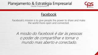 73
Planejamento & Estratégia Empresarial
Gestão Empresarial 17
Facebook
Facebook’s mission is to give people the power to share and make
the world more open and connected.
A missão do Facebook é dar às pessoas
o poder de compartilhar e tornar o
mundo mais aberto e conectado.
 