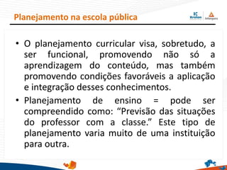 • O planejamento curricular visa, sobretudo, a
ser funcional, promovendo não só a
aprendizagem do conteúdo, mas também
promovendo condições favoráveis a aplicação
e integração desses conhecimentos.
• Planejamento de ensino = pode ser
compreendido como: “Previsão das situações
do professor com a classe.” Este tipo de
planejamento varia muito de uma instituição
para outra.
Planejamento na escola pública
 