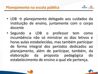 • LDB → planejamento delegado aos cuidados da
instituição de ensino, juntamente com o corpo
docente
• Segundo a LDB o professor tem como
incumbência não só ministrar os dias letivos e
horas aulas estabelecidas, mas também participar
de forma integral dos períodos dedicados ao
planejamento, além de participar, também, da
elaboração da proposta pedagógica do
estabelecimento de ensino a qual ele pertença.
Planejamento na escola pública
 