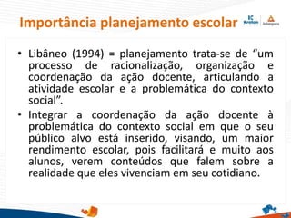 Importância planejamento escolar
• Libâneo (1994) = planejamento trata-se de “um
processo de racionalização, organização e
coordenação da ação docente, articulando a
atividade escolar e a problemática do contexto
social”.
• Integrar a coordenação da ação docente à
problemática do contexto social em que o seu
público alvo está inserido, visando, um maior
rendimento escolar, pois facilitará e muito aos
alunos, verem conteúdos que falem sobre a
realidade que eles vivenciam em seu cotidiano.
 