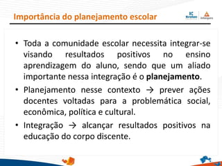 • Toda a comunidade escolar necessita integrar-se
visando resultados positivos no ensino
aprendizagem do aluno, sendo que um aliado
importante nessa integração é o planejamento.
• Planejamento nesse contexto → prever ações
docentes voltadas para a problemática social,
econômica, política e cultural.
• Integração → alcançar resultados positivos na
educação do corpo discente.
Importância do planejamento escolar
 